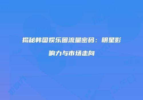 揭秘韩国娱乐圈流量密码：明星影响力与市场走向