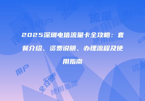 2025深圳电信流量卡全攻略：套餐介绍、资费说明、办理流程及使用指南