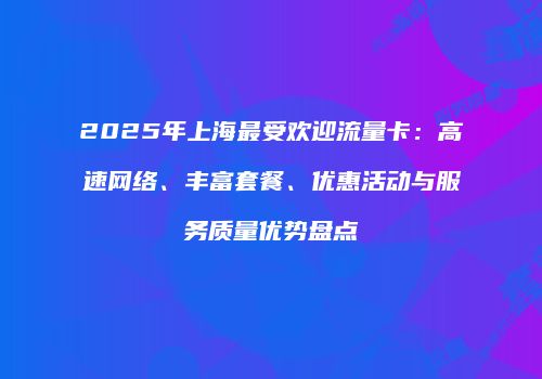 2025年上海最受欢迎流量卡：高速网络、丰富套餐、优惠活动与服务质量优势盘点