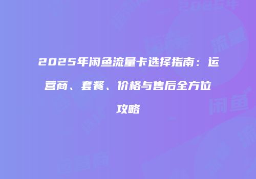 2025年闲鱼流量卡选择指南：运营商、套餐、价格与售后全方位攻略