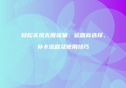 轻松实现无限流量：运营商选择、补卡流程及使用技巧
