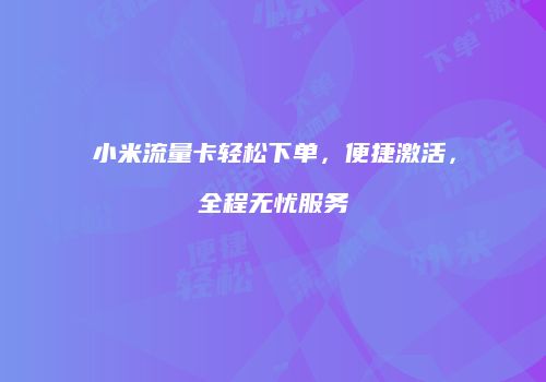 小米流量卡轻松下单，便捷激活，全程无忧服务