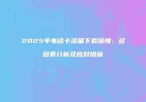 2025年电话卡流量下载缓慢：多因素分析及应对措施