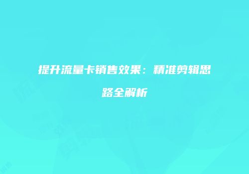 提升流量卡销售效果：精准剪辑思路全解析