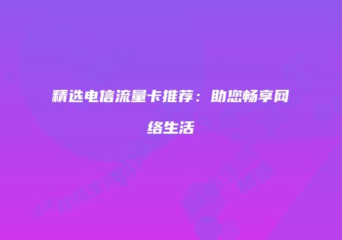 精选电信流量卡推荐:助您畅享网络生活