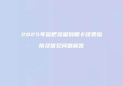 2025年图吧流量到期卡续费指南及常见问题解答