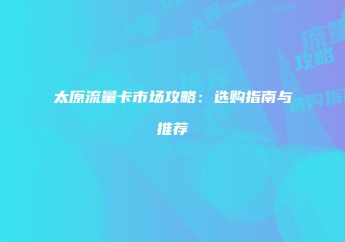 太原流量卡市场攻略:选购指南与推荐