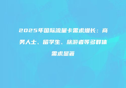 2025年国际流量卡需求增长:商务人士、留学生、旅游者等多群体需求显著