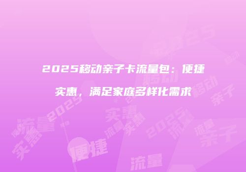 2025移动亲子卡流量包:便捷实惠,满足家庭多样化需求