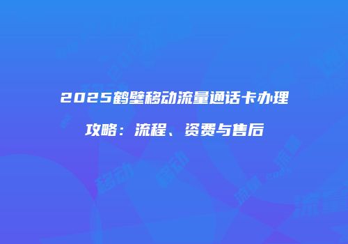 2025鹤壁移动流量通话卡办理攻略：流程、资费与售后
