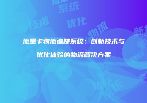 流量卡物流追踪系统:创新技术与优化体验的物流解决方案