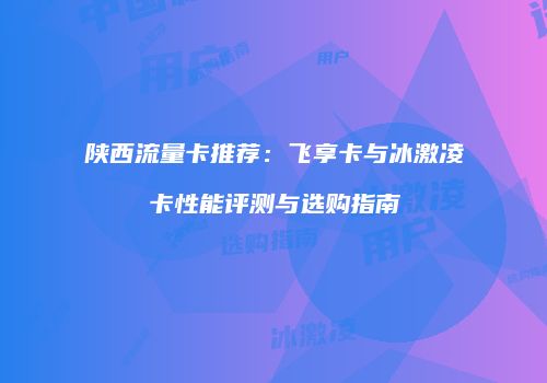陕西流量卡推荐:飞享卡与冰激凌卡性能评测与选购指南