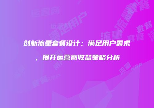 创新流量套餐设计：满足用户需求，提升运营商收益策略分析