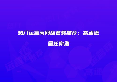 热门运营商网络套餐推荐：高速流量任你选