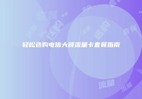 轻松选购电信大额流量卡套餐指南