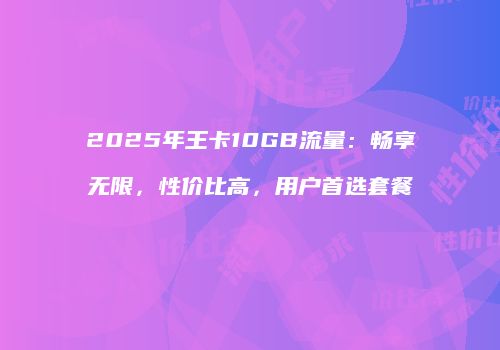 2025年王卡10GB流量：畅享无限，性价比高，用户首选套餐