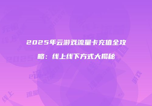 2025年云游戏流量卡充值全攻略：线上线下方式大揭秘
