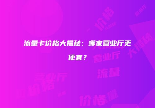 流量卡价格大揭秘：哪家营业厅更便宜？