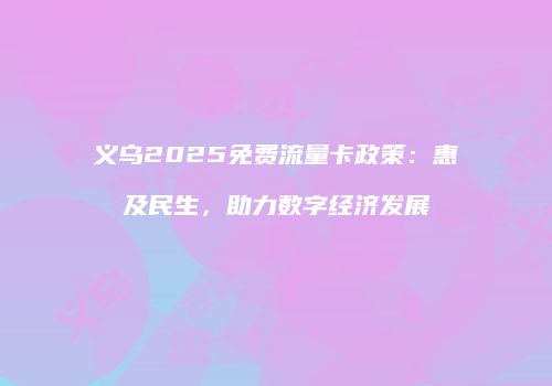 义乌2025免费流量卡政策：惠及民生，助力数字经济发展