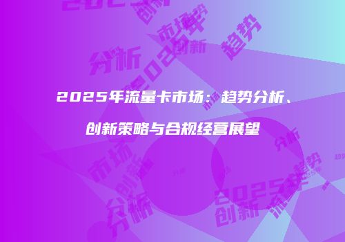 2025年流量卡市场：趋势分析、创新策略与合规经营展望