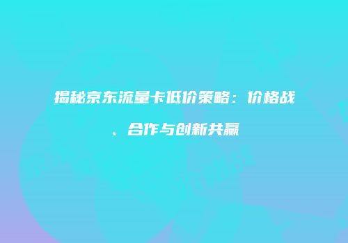 揭秘京东流量卡低价策略：价格战、合作与创新共赢