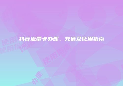 抖音流量卡办理、充值及使用指南