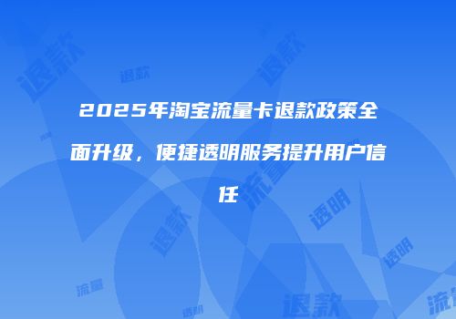 2025年淘宝流量卡退款政策全面升级,便捷透明服务提升用户信任