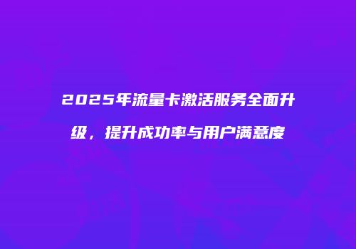 2025年流量卡激活服务全面升级，提升成功率与用户满意度