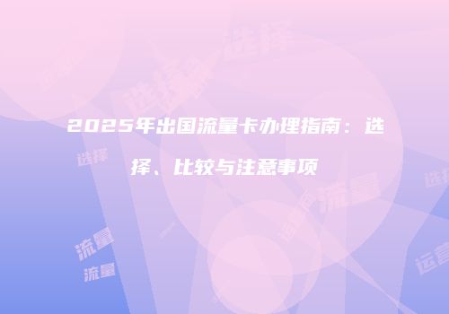2025年出国流量卡办理指南:选择、比较与注意事项