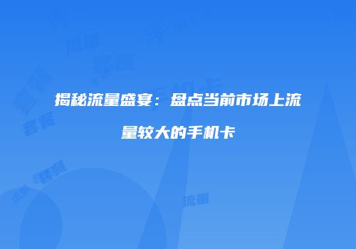 揭秘流量盛宴：盘点当前市场上流量较大的手机卡