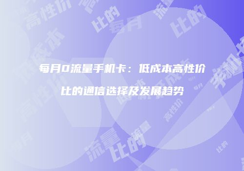 每月0流量手机卡：低成本高性价比的通信选择及发展趋势